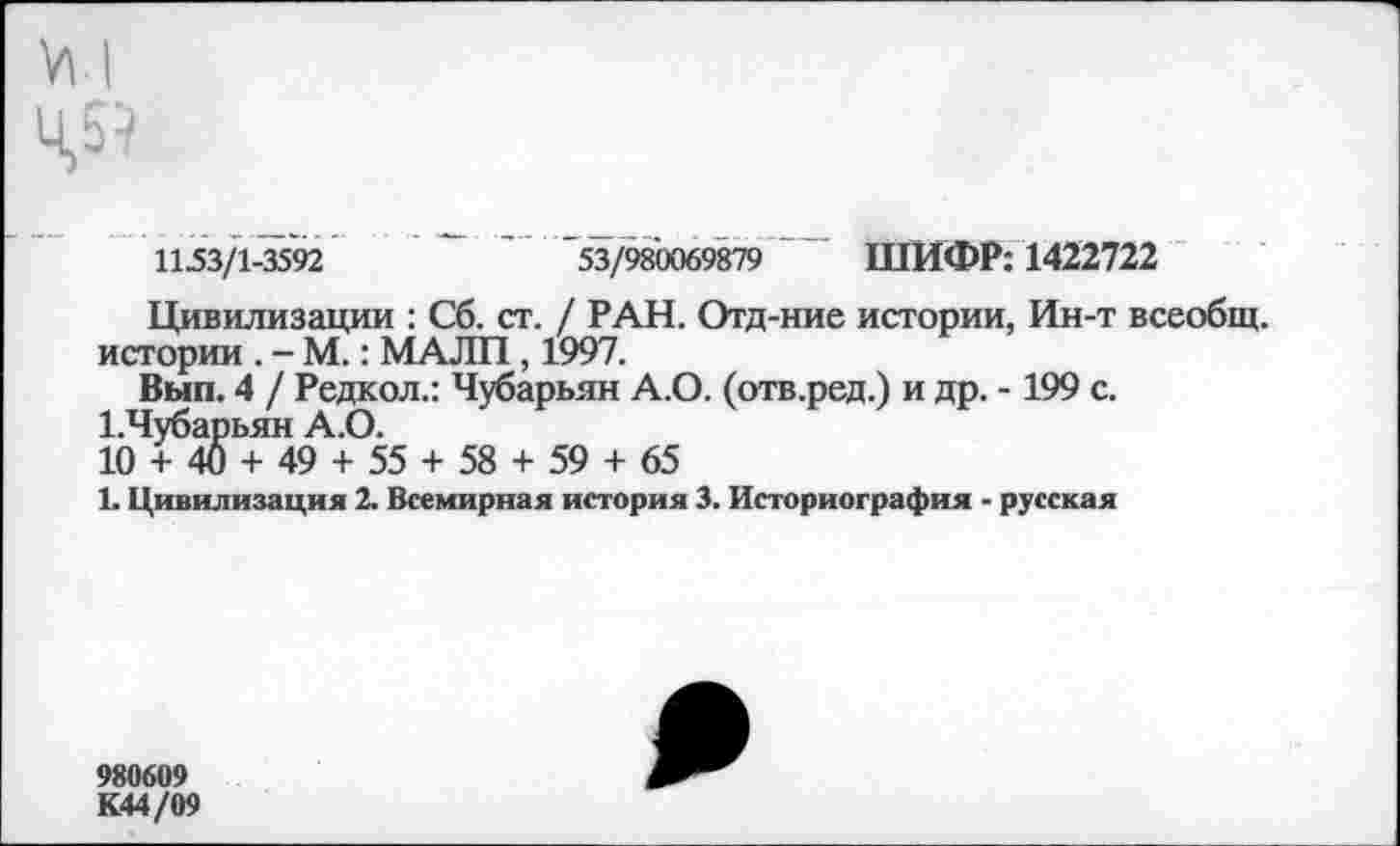 ﻿Ц5?
1153/1-3592	'	53/980069879 ШИФР: 1422722
Цивилизации : Сб. ст. / РАН. Отд-ние истории, Ин-т всеобщ, истории . - М.: МАЛП, 1997.
Вып. 4 / Редкол.: Чубарьян А.О. (отв.ред.) и др. -199 с.
1.Чубарьян А.О.
10 + 40 + 49 + 55 + 58 + 59 + 65
1. Цивилизация 2. Всемирная история 3. Историография - русская
980609 К44/09